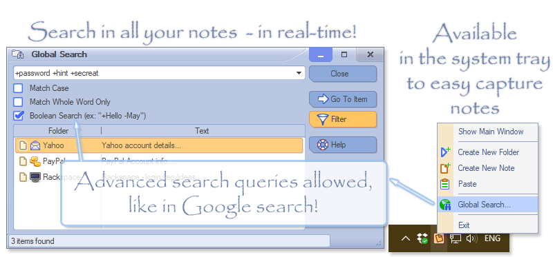 With AllMyNotes Organizer you can search in your notes instantly, search result is displayed as-you-type! The app can be hidden in to the system Tray area, for your convenience